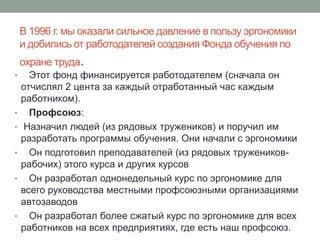 В 1996 г. мы оказали сильное давление в пользу эргономики
    и добились от работодателей создания Фонда обучения по
    охране труда.
•     Этот фонд финансируется работодателем (сначала он
    отчислял 2 цента за каждый отработанный час каждым
    работником).
•     Профсоюз:
•    Назначил людей (из рядовых тружеников) и поручил им
    разработать программы обучения. Они начали с эргономики
•     Он подготовил преподавателей (из рядовых тружеников-
    рабочих) этого курса и других курсов
•     Он разработал однонедельный курс по эргономике для
    всего руководства местными профсоюзными организациями
    автозаводов
•     Он разработал более сжатый курс по эргономике для всех
    работников на всех предприятиях, где есть наш профсоюз.
 