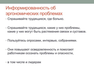 Информированность об
эргономических проблемах
• Спрашивайте трудящихся, где больно.


• Спрашивайте трудящихся, какие у них проблемы,
 какие у них могут быть растяжения связок и суставов.

• Пользуйтесь опросами, интервью, собраниями.


• Они повышают осведомленность и помогают
 работникам осознать проблемы и опасности,

• в том числе и лидерам
 