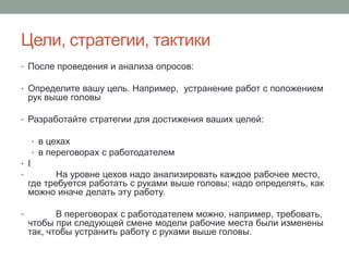 Цели, стратегии, тактики
• После проведения и анализа опросов:

• Определите вашу цель. Например, устранение работ с положением
    рук выше головы

• Разработайте стратегии для достижения ваших целей:

      • в цехах
      • в переговорах с работодателем
• I
•          На уровне цехов надо анализировать каждое рабочее место,
    где требуется работать с руками выше головы; надо определять, как
    можно иначе делать эту работу.

•          В переговорах с работодателем можно, например, требовать,
    чтобы при следующей смене модели рабочие места были изменены
    так, чтобы устранить работу с руками выше головы.
 