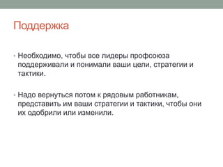 Поддержка

• Необходимо, чтобы все лидеры профсоюза
 поддерживали и понимали ваши цели, стратегии и
 тактики.

• Надо вернуться потом к рядовым работникам,
 представить им ваши стратегии и тактики, чтобы они
 их одобрили или изменили.
 