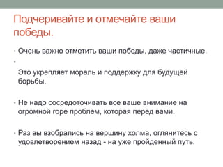 Подчеривайте и отмечайте ваши
победы.
• Очень важно отметить ваши победы, даже частичные.
•
    Это укрепляет мораль и поддержку для будущей
    борьбы.

• Не надо сосредоточивать все ваше внимание на
    огромной горе проблем, которая перед вами.

• Раз вы взобрались на вершину холма, оглянитесь с
    удовлетворением назад - на уже пройденный путь.
 