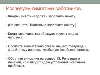 Исследуем симптомы работников.
• Каждый участник должен заполнить анкету.


• (Не спешите. Тщательно заполните анкету.)


• Когда закончите, мы образуем группы по два
    человека.
•
• Прочтите внимательно ответы вашего товарища и
  задайте ему вопросы, чтобы вам все было понятно.
•.
• Обратите внимание на вопрос 13. Речь идет о
  лечении, но и вводит идею устранения источника
  проблемы.
 