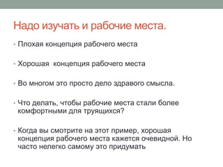 Надо изучать и рабочие места.
• Плохая концепция рабочего места


• Хорошая концепция рабочего места


• Во многом это просто дело здравого смысла.


• Что делать, чтобы рабочие места стали более
 комфортными для труящихся?

• Когда вы смотрите на этот пример, хорошая
 концепция рабочего места кажется очевидной. Но
 часто нелегко самому это придумать
 