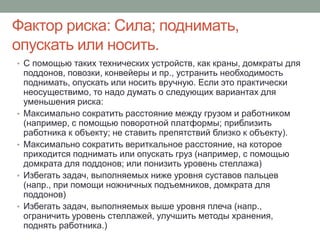 Фактор риска: Сила; поднимать,
опускать или носить.
• С помощью таких технических устройств, как краны, домкраты для
    поддонов, повозки, конвейеры и пр., устранить необходимость
    поднимать, опускать или носить вручную. Если это практически
    неосуществимо, то надо думать о следующих вариантах для
    уменьшения риска:
•   Максимально сократить расстояние между грузом и работником
    (например, с помощью поворотной платформы; приблизить
    работника к объекту; не ставить препятствий близко к объекту).
•   Максимально сократить вериткальное расстояние, на которое
    приходится поднимать или опускать груз (например, с помощью
    домкрата для поддонов; или понизить уровень стеллажа)
•   Избегать задач, выполняемых ниже уровня суставов пальцев
    (напр., при помощи ножничных подъемников, домкрата для
    поддонов)
•   Избегать задач, выполняемых выше уровня плеча (напр.,
    ограничить уровень стеллажей, улучшить методы хранения,
    поднять работника.)
 