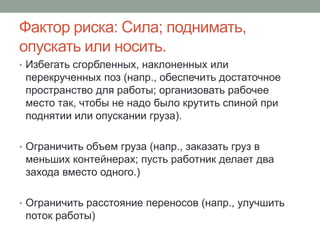 Фактор риска: Сила; поднимать,
опускать или носить.
• Избегать сгорбленных, наклоненных или
 перекрученных поз (напр., обеспечить достаточное
 пространство для работы; организовать рабочее
 место так, чтобы не надо было крутить спиной при
 поднятии или опускании груза).

• Ограничить объем груза (напр., заказать груз в
 меньших контейнерах; пусть работник делает два
 захода вместо одного.)

• Ограничить расстояние переносов (напр., улучшить
 поток работы)
 