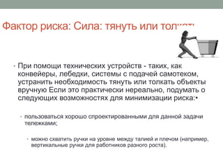 Фактор риска: Сила: тянуть или толкать


  • При помощи технических устройств - таких, как
   конвейеры, лебедки, системы с подачей самотеком,
   устранить необходимость тянуть или толкать объекты
   вручную Если это практически нереально, подумать о
   следующих возможностях для минимизации риска:•

   • пользоваться хорошо спроектированными для данной задачи
     тележками;

     • можно схватить ручки на уровне между талией и плечом (например,
       вертикальные ручки для работников разного роста).
 
