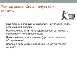 Фактор риска: Сила: тянуть или
толкать


  • Груз можно, если нужно, закрепить на тележке (напр.,
    ремнями или скобами).
  • Размер, число и тип колес должны соответствовать
    поверхности пола и весу груза.
  • Движущие части исправлены (профилактическое
    обслуживание)
  • Хорошая видимость у работника, когда он толкает
    тележку
 