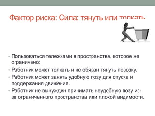 Фактор риска: Сила: тянуть или толкать



• Пользоваться тележками в пространстве, которое не
  ограничено:
• Работник может толкать и не обязан тянуть повозку.
• Работник может занять удобную позу для спуска и
  поддержания движения.
• Работник не вынужден принимать неудобную позу из-
  за ограниченного пространства или плохой видимости.
 