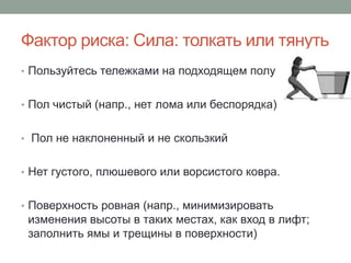 Фактор риска: Сила: толкать или тянуть
• Пользуйтесь тележками на подходящем полу


• Пол чистый (напр., нет лома или беспорядка)


• Пол не наклоненный и не скользкий


• Нет густого, плюшевого или ворсистого ковра.


• Поверхность ровная (напр., минимизировать
 изменения высоты в таких местах, как вход в лифт;
 заполнить ямы и трещины в поверхности)
 