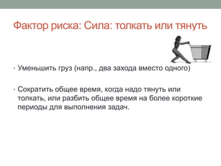 Фактор риска: Сила: толкать или тянуть


• Уменьшить груз (напр., два захода вместо одного)


• Сократить общее время, когда надо тянуть или
 толкать, или разбить общее время на более короткие
 периоды для выполнения задач.
 