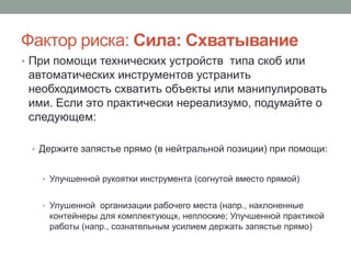 Фактор риска: Сила: Схватывание
• При помощи технических устройств типа скоб или
 автоматических инструментов устранить
 необходимость схватить объекты или манипулировать
 ими. Если это практически нереализумо, подумайте о
 следующем:

 • Держите запястье прямо (в нейтральной позиции) при помощи:


   • Улучшенной рукоятки инструмента (согнутой вместо прямой)


   • Улушенной организации рабочего места (напр., наклоненные
    контейнеры для комплектующх, неплоские; Улучшенной практикой
    работы (напр., сознательным усилием держать запястье прямо)
 