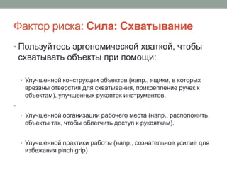 Фактор риска: Сила: Схватывание
• Пользуйтесь эргономической хваткой, чтобы
    схватывать объекты при помощи:

    • Улучшенной конструкции объектов (напр., ящики, в которых
     врезаны отверстия для схватывания, прикрепление ручек к
     объектам), улучшенных рукояток инструментов.
•
    • Улучшенной организации рабочего места (напр., расположить
     объекты так, чтобы облегчить доступ к рукояткам).


    • Улучшенной практики работы (напр., сознательное усилие для
     избежания pinch grip)
 