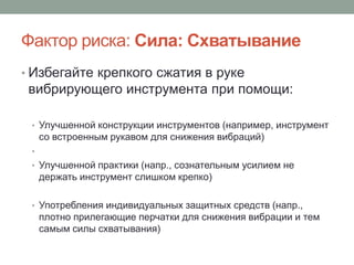 Фактор риска: Сила: Схватывание
• Избегайте крепкого сжатия в руке
 вибрирующего инструмента при помощи:

 • Улучшенной конструкции инструментов (например, инструмент
     со встроенным рукавом для снижения вибраций)
 •
 • Улучшенной практики (напр., сознательным усилием не
     держать инструмент слишком крепко)

 • Употребления индивидуальных защитных средств (напр.,
     плотно прилегающие перчатки для снижения вибрации и тем
     самым силы схватывания)
 
