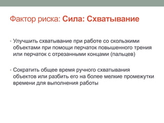 Фактор риска: Сила: Схватывание

• Улучшить схватывание при работе со скользкими
 объектами при помощи перчаток повышенного трения
 или перчаток с отрезанными концами (пальцев)

• Сократить общее время ручного схватывания
 объектов или разбить его на более мелкие промежутки
 времени для выполнения работы
 