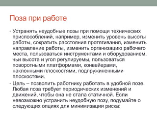 Поза при работе
• Устранять неудобные позы при помощи технических
  приспособлений, например, изменить уровень высоты
  работы, сократить расстояния протягивания, изменить
  направление работы, изменить организацию рабочего
  места, пользоваться инструментами и оборудованием,
  чьи высота и угол регулируемы, пользоваться
  поворотными платформами, конвейерами,
  наклонными плоскостями, подпружиненными
  плоскостями.
• Цель – позволить работнику работать в удобной позе.
  Любая поза требует периодических изменений и
  движений, чтобы она не стала статичной. Если
  невозможно устранить неудобную позу, подумайте о
  следующих опциях для минимизации риска:
 
