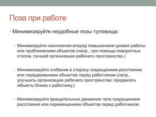 Поза при работе
• Минимизируйте неудобные позы туловища:


 • Минимизруйте наклонения вперед повышением уровня работы
  или приближением объектов (напр., при помощи поворотных
  столов, лучшей организации рабочего пространства.)


 • Минимизируйте сгибание в сторону сокращением расстояния
  или передвижением объектов перед работником (напр.,
  улучшить организацию рабочего пространства; придвигать
  объекты ближе к работнику.)


 • Минимизируйте вращательные движения тела сокращением
  расстояния или перемещением объектов перед работником.
 