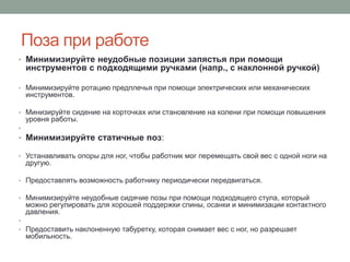 Поза при работе
• Минимизируйте неудобные позиции запястья при помощи
    инструментов с подходящими ручками (напр., с наклонной ручкой)

• Минимизируйте ротацию предплечья при помощи электрических или механических
    инструментов.

• Минизируйте сидение на корточках или становление на колени при помощи повышения
    уровня работы.
•
• Минимизируйте статичные поз:

• Устанавливать опоры для ног, чтобы работник мог перемещать свой вес с одной ноги на
    другую.

• Предоставлять возможность работнику периодически передвигаться.

• Минимизируйте неудобные сидячие позы при помощи подходящего стула, который
    можно регулировать для хорошей поддержки спины, осанки и минимизации контактного
    давления.
•
• Предоставить наклоненную табуретку, которая снимает вес с ног, но разрешает
    мобильность.
 