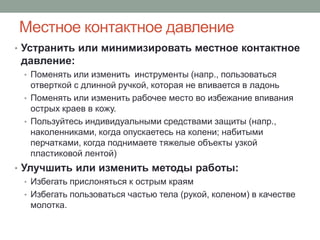 Местное контактное давление
• Устранить или минимизировать местное контактное
 давление:
  • Поменять или изменить инструменты (напр., пользоваться
    отверткой с длинной ручкой, которая не впивается в ладонь
  • Поменять или изменить рабочее место во избежание впивания
    острых краев в кожу.
  • Пользуйтесь индивидуальными средствами защиты (напр.,
    наколенниками, когда опускаетесь на колени; набитыми
    перчатками, когда поднимаете тяжелые объекты узкой
    пластиковой лентой)
• Улучшить или изменить методы работы:
   • Избегать прислоняться к острым краям
   • Избегать пользоваться частью тела (рукой, коленом) в качестве
     молотка.
 