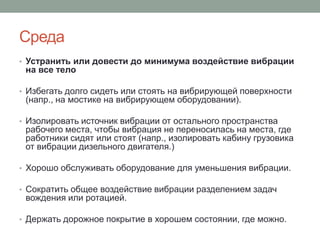 Среда
• Устранить или довести до минимума воздействие вибрации
 на все тело

• Избегать долго сидеть или стоять на вибрирующей поверхности
 (напр., на мостике на вибрирующем оборудовании).

• Изолировать источник вибрации от остального пространства
 рабочего места, чтобы вибрация не переносилась на места, где
 работники сидят или стоят (напр., изолировать кабину грузовика
 от вибрации дизельного двигателя.)

• Хорошо обслуживать оборудование для уменьшения вибрации.

• Сократить общее воздействие вибрации разделением задач
 вождения или ротацией.

• Держать дорожное покрытие в хорошем состоянии, где можно.
 