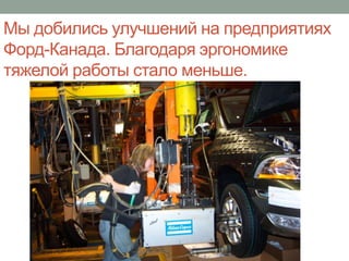 Мы добились улучшений на предприятиях
Форд-Канада. Благодаря эргономике
тяжелой работы стало меньше.
 