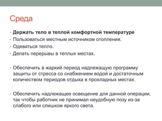 Среда
• Держать тело в теплой комфортной температуре
• Пользоваться местным источником отопления.
• Одеваться тепло.
• Делать перерывы в теплых местах.


• Обеспечить в жаркий период надлежащую программу
 защиты от стресса со снабжением водой и достаточным
 количеством периодов отдыха в прохладных местах.

• Обеспечить надлежащее освещение для данной операции,
 так чтобы работник не принимал неудобную позу из-за
 слабого или слишком яркого света.
 