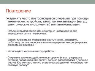 Повторение
Устранять часто повторяющиеся операции при помощи
 технических устройств, таких как механизация (напр.,
 электрические инструменты) или автоматизация.

• Объединить или исключить некоторые части задачи для
 уменьшения ритма повторения.

• Внести гибкость по отношению к ритму (напр., позволять
 работнику делать перерывы и мини-перерывы или регулировать
 скорость конвейера.)

• Используйте хорошие методы работы.

• Сократить время воздействия повторения (напр., разрешать
 ротацию работников или внести больше разнообразия в рабочее
 место). Кто считает, что это всего лишь разделяет неудобную или
 опасную работу?
 