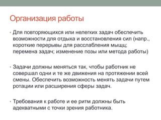 Организация работы
• Для повторяющихся или нелегких задач обеспечить
 возможности для отдыха и восстановления сил (напр.,
 короткие перерывы для расслабления мыщц;
 перемена задач; изменение позы или метода работы)

• Задачи должны меняться так, чтобы работник не
 совершал одни и те же движения на протяжении всей
 смены. Обеспечить возможность менять задачи путем
 ротации или расширения сферы задач.

• Требования к работе и ее ритм должны быть
 адекватными с точки зрения работника.
 