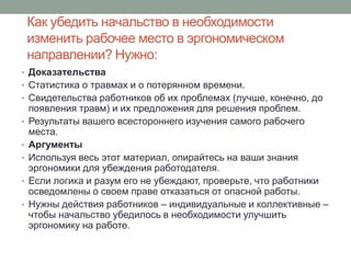 Как убедить начальство в необходимости
    изменить рабочее место в эргономическом
    направлении? Нужно:
• Доказательства
• Статистика о травмах и о потерянном времени.
• Свидетельства работников об их проблемах (лучше, конечно, до
    появления травм) и их предложения для решения проблем.
•   Результаты вашего всестороннего изучения самого рабочего
    места.
•   Аргументы
•   Используя весь этот материал, опирайтесь на ваши знания
    эргономики для убеждения работодателя.
•   Если логика и разум его не убеждают, проверьте, что работники
    осведомлены о своем праве отказаться от опасной работы.
•   Нужны действия работников – индивидуальные и коллективные –
    чтобы начальство убедилось в необходимости улучшить
    эргономику на работе.
 