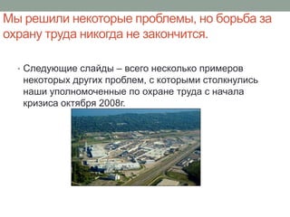 Мы решили некоторые проблемы, но борьба за
охрану труда никогда не закончится.

  • Следующие слайды – всего несколько примеров
   некоторых других проблем, с которыми столкнулись
   наши уполномоченные по охране труда с начала
   кризиса октября 2008г.
 