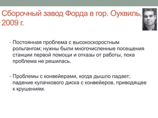 Сборочный завод Форда в гор. Оуквиль,
2009 г.

  • Постоянная проблема с высокоскоростным
   рольгангом; нужны были многочисленные посещения
   станции первой помощи и отказы от работы, пока
   проблема не решилась.

  • Проблемы с конвейерами, когда дышло падает;
   падение кулачкового диска с конвейеров, приводящее
   к крушениям.
 