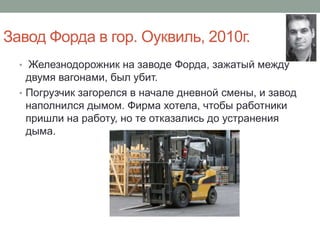 Завод Форда в гор. Оуквиль, 2010г.
  • Железнодорожник на заводе Форда, зажатый между
    двумя вагонами, был убит.
  • Погрузчик загорелся в начале дневной смены, и завод
    наполнился дымом. Фирма хотела, чтобы работники
    пришли на работу, но те отказались до устранения
    дыма.
 