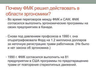 Почему ФМК решил действовать в
области эргономики?
• Во время переговоров между ФМК и CAW, ФМК
 согласился выполнить эргономические программы на
 своих предприятиях в Канаде.

• Снова под давлением профсоюза в 1990 г. она
 отшратрафововала Форд на 1.2 миллиона долларов
 за неточную регистрацию травм работников. (Не было
 и нет закона об эргономике.)

• 1990 г. ФМК согласился выполнить на 81
 предрприятии в США программы по предотвращению
 травм от повторения стереотипных движений.
 