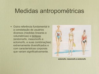 Medidas antropométricas
• Outra referência fundamental é
a constatação de usuários
diversos (medidas lineares e
volumétricas) e biótipos
(endomorfo, mesomorfo e
ectomorfo, e suas combinações)
extremamente diversificados e
com características corporais
que variam significativamente.
ectomorfo, mesomorfo e endomorfoectomorfo, mesomorfo e endomorfo
 