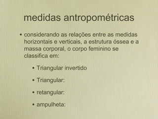 medidas antropométricas
• considerando as relações entre as medidas
horizontais e verticais, a estrutura óssea e a
massa corporal, o corpo feminino se
classifica em:
• Triangular invertido
• Triangular:
• retangular:
• ampulheta:
 