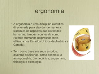 ergonomia
• A ergonomia é uma disciplina científica
direcionada para abordar de maneira
sistêmica os aspectos das atividades
humanas, também conhecida como
Fatores Humanos (expressão mais
utilizada nos Estados Unidos da América e
Canadá).
• Tem como base em seus estudos,
diversas disciplinas, como exemplo, a
antropometria, biomecânica, engenharia,
fisiologia e psicologia.
 
