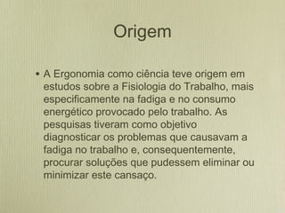 Origem
• A Ergonomia como ciência teve origem em
estudos sobre a Fisiologia do Trabalho, mais
especificamente na fadiga e no consumo
energético provocado pelo trabalho. As
pesquisas tiveram como objetivo
diagnosticar os problemas que causavam a
fadiga no trabalho e, consequentemente,
procurar soluções que pudessem eliminar ou
minimizar este cansaço.
 