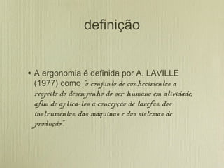 definição
• A ergonomia é definida por A. LAVILLE
(1977) como "o conjunto de conhecimentos a
respeito do desempenho do ser humano em atividade,
afim de aplicá-los á concepção de tarefas, dos
instrumentos, das máquinas e dos sistemas de
produção".
 