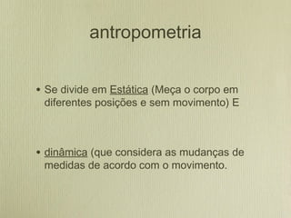 antropometria
• Se divide em Estática (Meça o corpo em
diferentes posições e sem movimento) E
• dinâmica (que considera as mudanças de
medidas de acordo com o movimento.
 