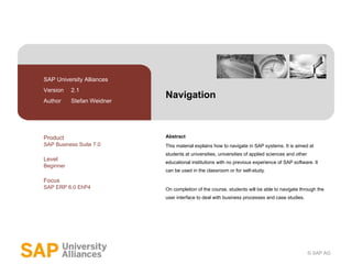 Navigation Abstract This material explains how to navigate in SAP systems. It is aimed at students at universities, universities of applied sciences and other educational institutions with no previous experience of SAP software. It can be used in the classroom or for self-study. On completion of the course, students will be able to navigate through the user interface to deal with business processes and case studies. SAP University Alliances Version  2.1 Author  Stefan Weidner Product SAP Business Suite 7.0 Level Beginner Focus SAP ERP 6.0 EhP4 