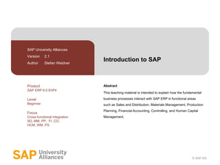 Introduction to SAP Abstract This teaching material is intended to explain how the fundamental business processes interact with SAP ERP in functional areas such as Sales and Distribution, Materials Management, Production Planning, Financial Accounting, Controlling, and Human Capital Management. SAP University Alliances Version  2.1 Author  Stefan Weidner Product SAP ERP 6.0 EhP4 Level Beginner Focus Cross-functional integration SD, MM, PP,  FI, CO,  HCM, WM, PS 