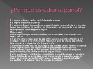 ¿Por qué estudiar español?É a segunda língua nativa mais falada do mundo.É a língua oficial de 21 países.É a segunda língua internacional, especialmente no comércio, e a terceira língua internacional na política, na diplomacia, na economia e na cultura.Muito popular como segunda língua.O Mercosul.Todos os países que fazem fronteira com o Brasil têm o espanhol como língua oficial.Um conhecimento razoável de espanhol fará uma grande diferença em qualquer viagem que um brasileiro faça a um país de língua espanhola.O português e o espanhol são línguas irmãs.Aproximadamente 13% da população nos Estados Unidos falam o espanhol como língua nativa, isso representa um gingantesco mercado de consumidores, algo de que as grandes companhias de marketing dos Estados Unidos já se deram conta há algum tempo.É uma das línguas mais bonitas, melodiosas e românticas que o mundo já teve a felicidade de ouvir. Que outra língua, senão o espanhol, poderia dizer " eu te amo " desta forma?: " Mujer, si puedes tú con Dios hablar, pregúntale si yo alguna vez te he dejado de adorar".