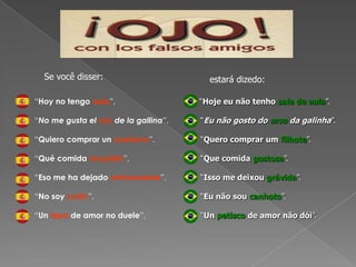 Se você disser:estará dizedo:	   “Hoy no tengo aula”, 	   “No me gusta el oso de la gallina”,	   “Quiero comprar un cachorro”,	   “Qué comida exquisita”,	   “Eso me ha dejado embarazada”,	   “No soy zurdo”, 	   “Un tapa de amor no duele”,     “Hoje eu não tenho sala de aula”.	“Eu não gosto do urso da galinha”.	“Quero comprar um filhote”.	“Que comida gostosa”.	“Isso me deixou grávida”.	“Eu não sou canhoto”.	“Un petisco de amor não dói”.