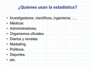 ¿Quienes usan la estadística?
• Investigadores: científicos, ingenieros, ….
• Médicos
• Administradores.
• Organismos oficiales.
• Diarios y revistas.
• Marketing.
• Políticos.
• Deportes.
• etc.
 
