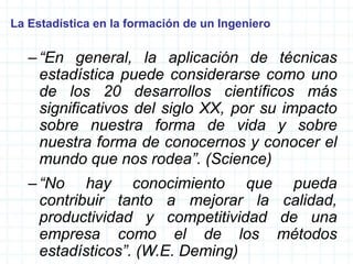 La Estadística en la formación de un Ingeniero
–“En general, la aplicación de técnicas
estadística puede considerarse como uno
de los 20 desarrollos científicos más
significativos del siglo XX, por su impacto
sobre nuestra forma de vida y sobre
nuestra forma de conocernos y conocer el
mundo que nos rodea”. (Science)
–“No hay conocimiento que pueda
contribuir tanto a mejorar la calidad,
productividad y competitividad de una
empresa como el de los métodos
estadísticos”. (W.E. Deming)
 