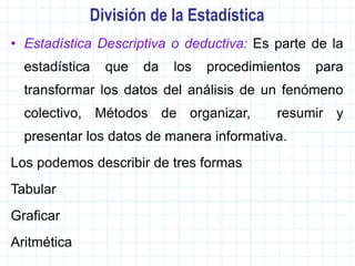 División de la Estadística
• Estadística Descriptiva o deductiva: Es parte de la
estadística que da los procedimientos para
transformar los datos del análisis de un fenómeno
colectivo, Métodos de organizar, resumir y
presentar los datos de manera informativa.
Los podemos describir de tres formas
Tabular
Graficar
Aritmética
 