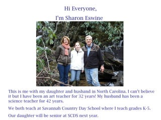 Hi Everyone,
I’m Sharon Eswine
This is me with my daughter and husband in North Carolina. I can’t believe
it but I have been an art teacher for 32 years! My husband has been a
science teacher for 42 years.
We both teach at Savannah Country Day School where I teach grades K-5.
Our daughter will be senior at SCDS next year.
 