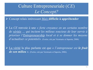 Culture Entrepreneuriale (CE)
Le Concept?
 Concept relais intéressant Mais difficile à appréhender
 La CE renvoie à une « forte croyance en un certains nombre
de vérités … qui incitent les milieux soucieux de leur survie à
prioriser l’Entrepreneurship local et à se donner les moyens
d’actualiser ce potentiel». (Fortin; cité par Verstraete et Saporta, 2006)

 La vérité la plus parlante est que « l’entrepreneur est le fruit
de son milieu ». (Fortin; cité par Verstraete et Saporta, 2006).

11

 