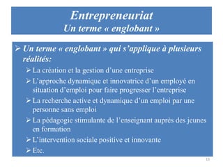 Entrepreneuriat
Un terme « englobant »
 Un terme « englobant » qui s’applique à plusieurs
réalités:
 La création et la gestion d’une entreprise
 L’approche dynamique et innovatrice d’un employé en
situation d’emploi pour faire progresser l’entreprise
 La recherche active et dynamique d’un emploi par une
personne sans emploi
 La pédagogie stimulante de l’enseignant auprès des jeunes
en formation
 L’intervention sociale positive et innovante
 Etc.
13

 