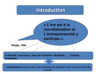 Introduction
« L’ère est à la
mondialisation et
L’entrepreneuriat y
participe ».
Wright, 1999

Créativité, innovation, sens de l’initiative, flexibilité, …. Création
d’emplois,

L’entrepreneur est au cœur des politiques de transition vers une économie de
marché

3

 