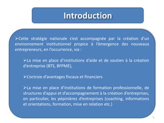 Introduction
Cette stratégie nationale s’est accompagnée par la création d’un
environnement institutionnel propice à l’émergence des nouveaux
entrepreneurs, en l’occurrence, via :
La mise en place d’institutions d’aide et de soutien à la création
d’entreprise (BTS, BFPME),

L’octroie d’avantages fiscaux et financiers
La mise en place d’institutions de formation professionnelle, de
structures d’appui et d’accompagnement à la création d’entreprises,
en particulier, les pépinières d’entreprises (coaching, informations
et orientations, formation, mise en relation etc.)
5

 